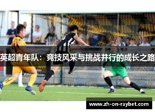 英超青年队:竞技风采与挑战并行的成长之路 英超青年队:竞技风采与挑战并行的成长之路