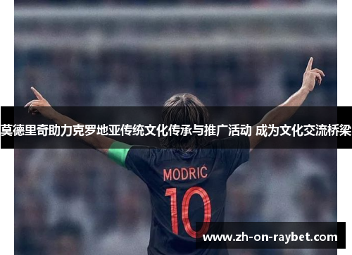 莫德里奇助力克罗地亚传统文化传承与推广活动 成为文化交流桥梁 莫德里奇助力克罗地亚传统文化传承与推广活动 成为文化交流桥梁