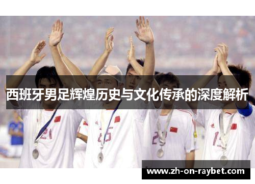 西班牙男足辉煌历史与文化传承的深度解析 西班牙男足辉煌历史与文化传承的深度解析
