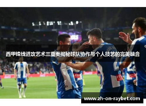 西甲锋线进攻艺术三重奏揭秘球队协作与个人技艺的完美融合