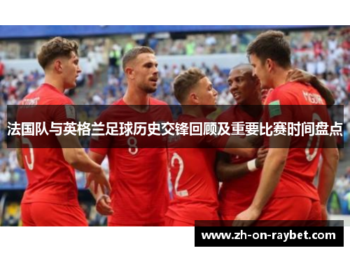法国队与英格兰足球历史交锋回顾及重要比赛时间盘点 法国队与英格兰足球历史交锋回顾及重要比赛时间盘点