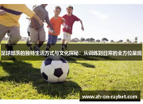 足球部落的独特生活方式与文化探秘:从训练到日常的全方位呈现 足球部落的独特生活方式与文化探秘:从训练到日常的全方位呈现