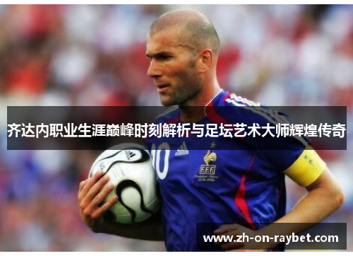 齐达内职业生涯巅峰时刻解析与足坛艺术大师辉煌传奇