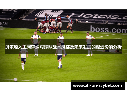 贝尔塔入主阿森纳对球队战术风格及未来发展的深远影响分析 贝尔塔入主阿森纳对球队战术风格及未来发展的深远影响分析