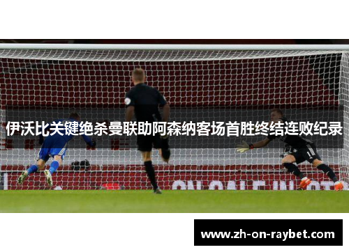 伊沃比关键绝杀曼联助阿森纳客场首胜终结连败纪录 伊沃比关键绝杀曼联助阿森纳客场首胜终结连败纪录