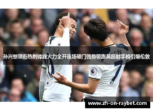 孙兴慜领衔热刺锋线火力全开连场破门强势领跑英超射手榜引爆伦敦 孙兴慜领衔热刺锋线火力全开连场破门强势领跑英超射手榜引爆伦敦