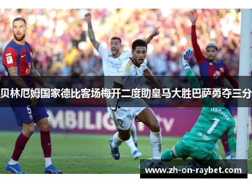 贝林厄姆国家德比客场梅开二度助皇马大胜巴萨勇夺三分