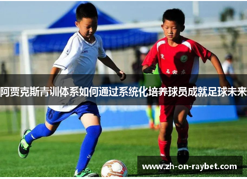 阿贾克斯青训体系如何通过系统化培养球员成就足球未来 阿贾克斯青训体系如何通过系统化培养球员成就足球未来