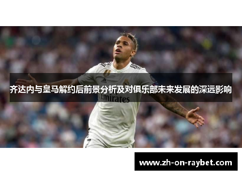 齐达内与皇马解约后前景分析及对俱乐部未来发展的深远影响