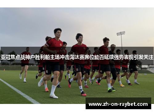 亚冠焦点战神户胜利船主场冲击淘汰赛席位能否延续强势表现引发关注