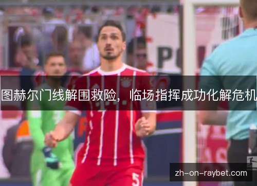 图赫尔门线解围救险,临场指挥成功化解危机 图赫尔门线解围救险,临场指挥成功化解危机
